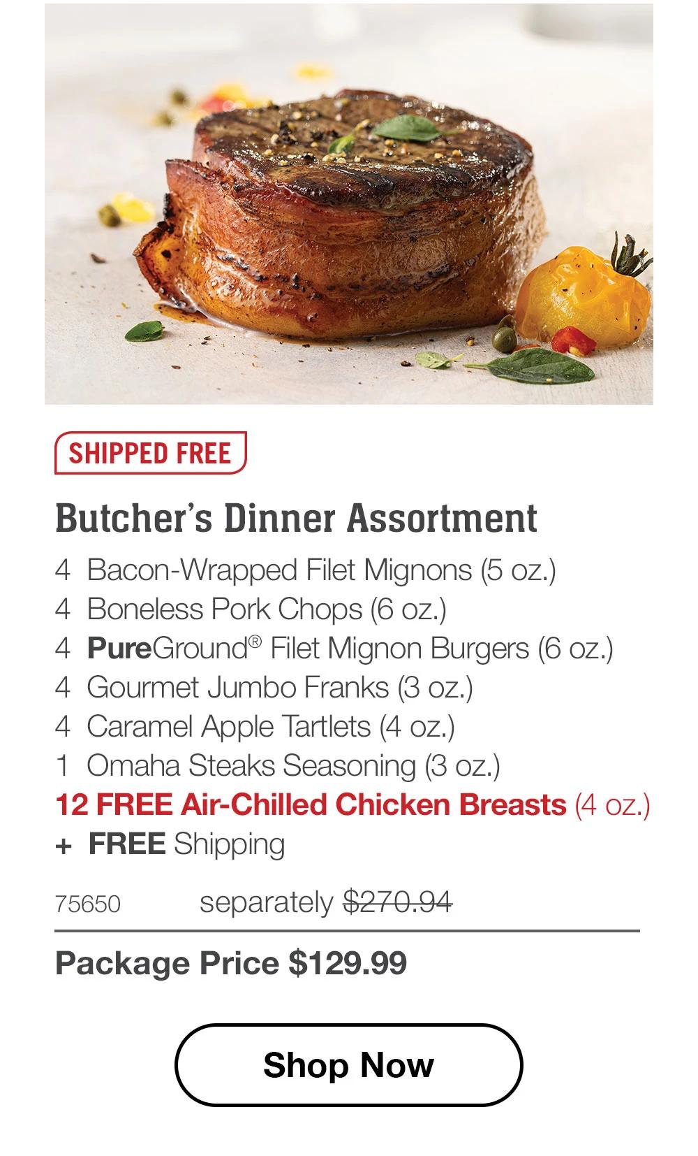 SHIPPED FREE | Butcher's Dinner Assortment - 4 Bacon-Wrapped Filet Mignons (5 oz.) - 4 Boneless Pork Chops (6 oz.) - 4 PureGround® Filet Mignon Burgers (6 oz.) - 4 Gourmet Jumbo Franks (3 oz.) - 4 Caramel Apple Tartlets (4 oz.) - 1 Omaha Steaks Seasoning (3 oz.) - 12 FREE Air-Chilled Chicken Breasts (4 oz.) + FREE Shipping - 75650 separately $270.94 | Package Price $129.99 || Shop Now