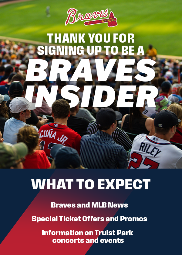 Thank you for signing up to be a Braves Insider. What to expect: Braves and MLB news, Special Ticket Offers and Promos, Information on Truist Park concerts and events.