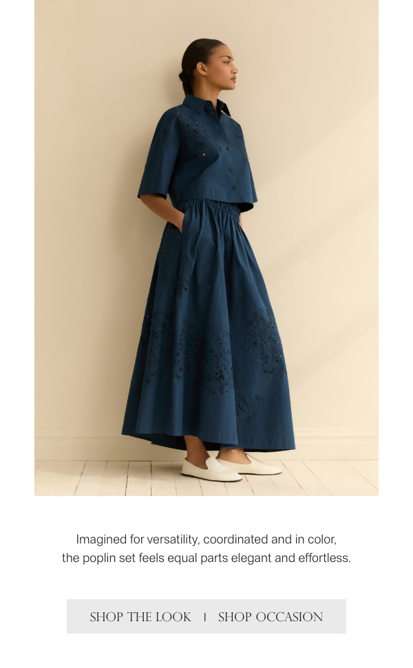 Imagined for versatility, coordinated and in color, the poplin set feels equal parts elegant and effortless. - [SHOP THE LOOK] - [SHOP OCCASION]