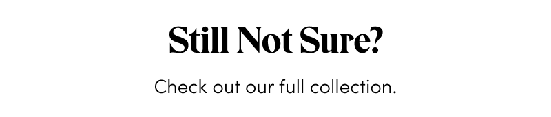 Still Not Sure? Check out our full collection.