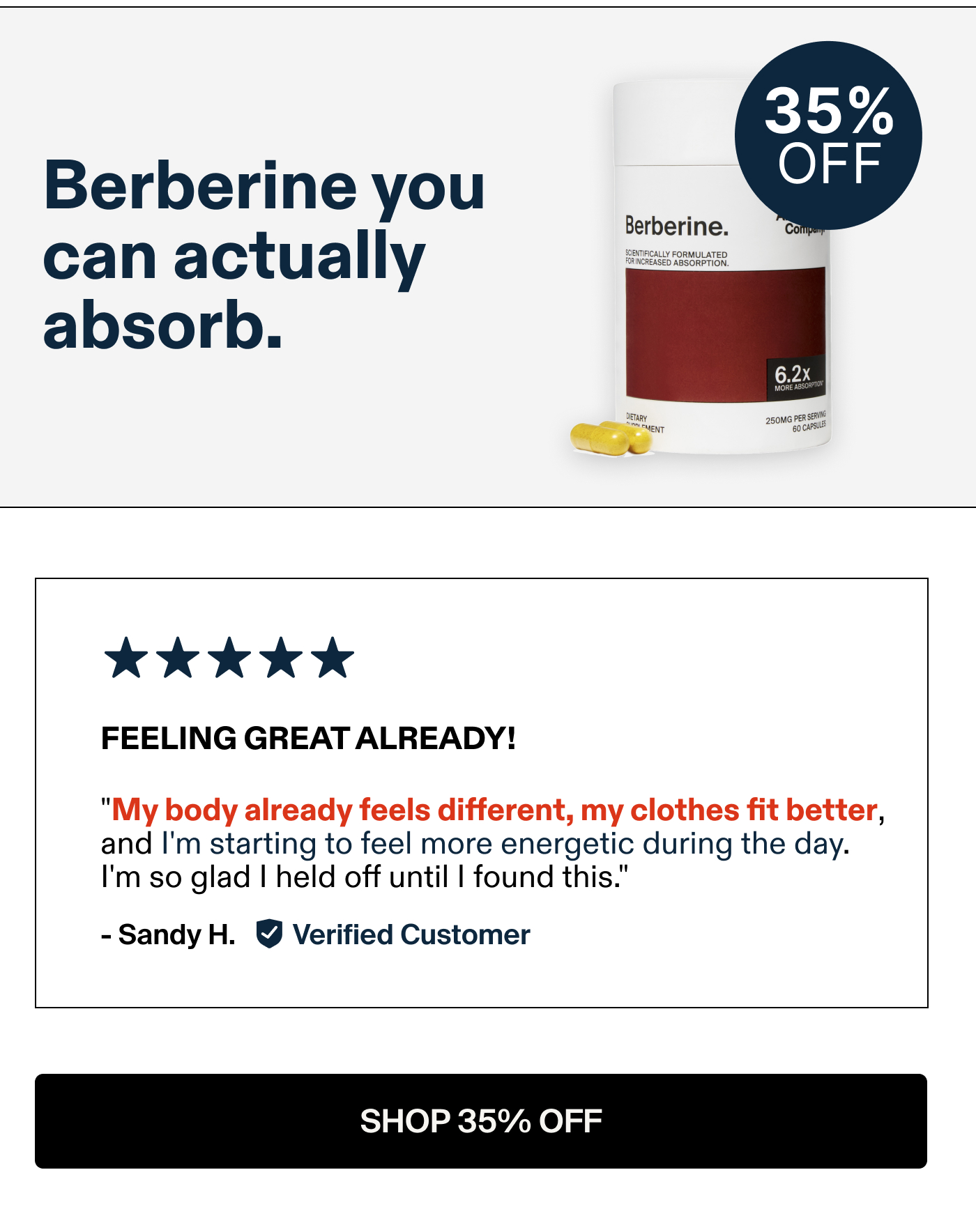 Berberine you can actually absorb.  FEELING GREAT ALREADY! "My body already feels different, my clothes fit better, and I'm starting to feel more energetic during the day. I'm so glad | held off until | found this." -Sandy H. Verified Customer
