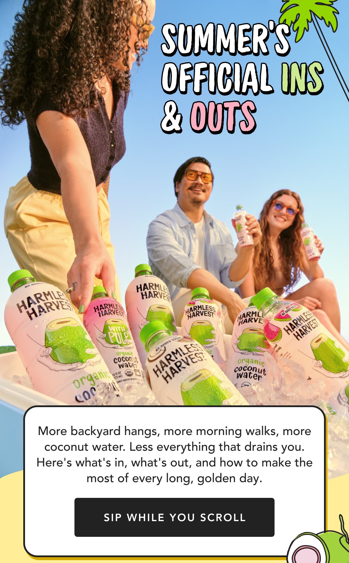 Summer's Official Ins & Outs More backyard hangs, more morning walks, more coconut water. Less everything that drains you. Here's what's in, what's out, and how to make the most of every long, golden day. Sip While You Scroll