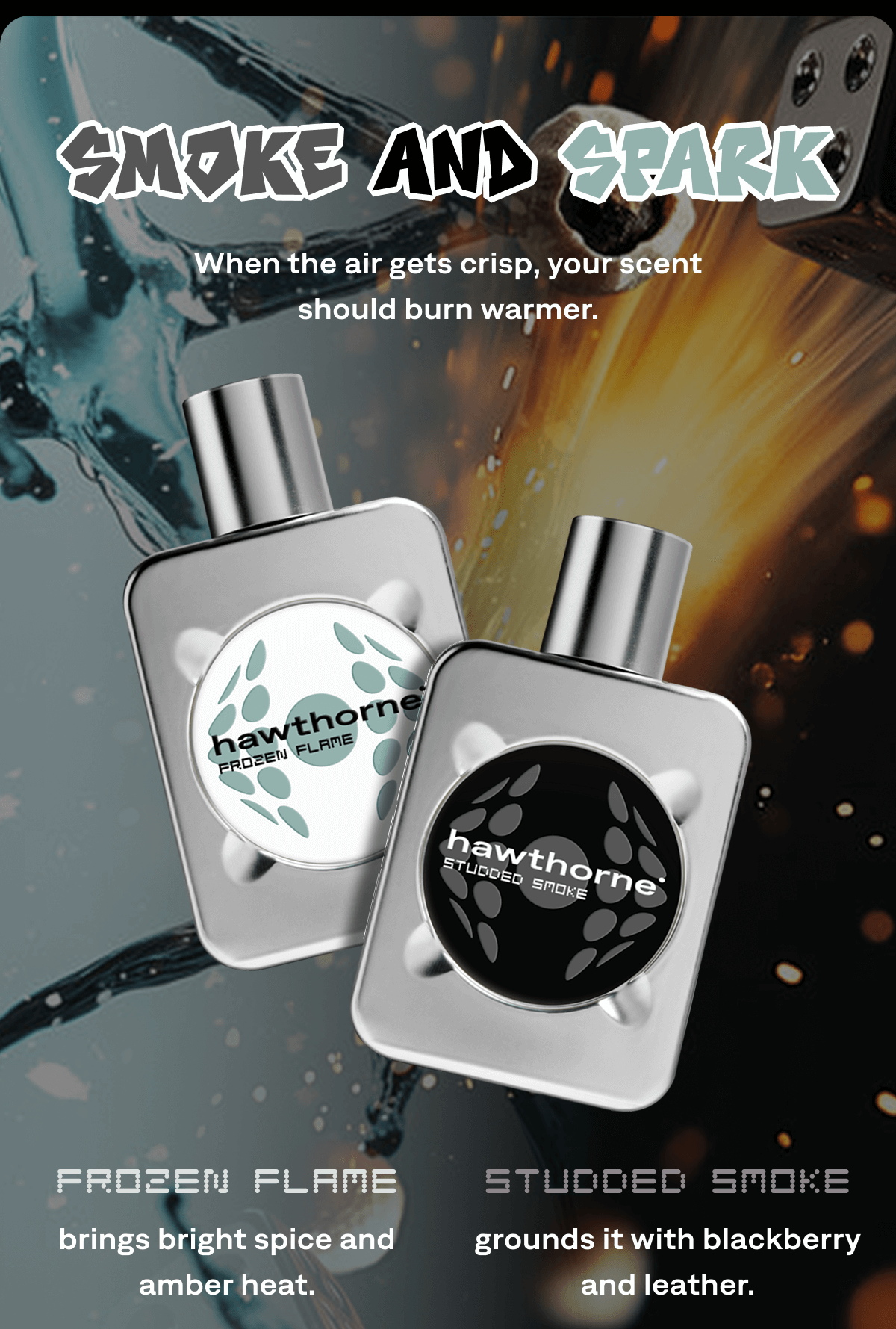 Smoke and Spark When the air gets crisp, your scent should burn warmer. Frozen Flame  brings bright spice and amber heat. Studded Smoke grounds it with blackberry and leather.