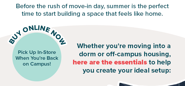 Before the rush of move-in day, summer is the perfect time to start building a space that feels like home.  Buy Online Now & Pick Up In-Store when You’re Back on Campus Whether you're moving into a dorm or off-campus housing, here are the essentials to help you create your ideal setup: