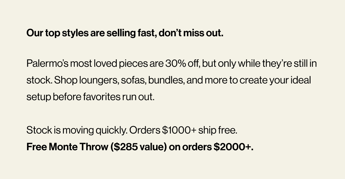 Our top styles are selling fast, don’t miss out. Palermo’s most loved pieces are 30% off, but only while they’re still in stock. Shop loungers, sofas, bundles, and more to create your ideal setup before favorites run out.  Stock is moving quickly. Orders $1000+ ship free.  Free Monte Throw ($285 value) on orders $2000+.