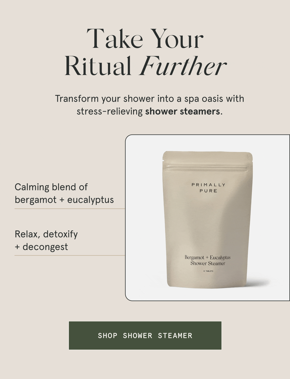 Take Your Ritual Further  Transform your shower into a spa oasis with stress-relieving shower steamers.  – Calming blend of bergamot + eucalyptus – Relax, detoxify + decongest  [SHOP SHOWER STEAMER]