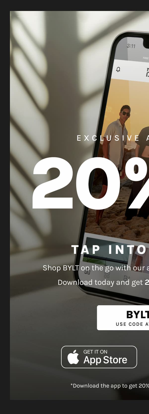 Exclusive App Savings  20% OFF IN-APP ONLY*  Tap Into Savings  Shop BYLT on the go with our app for a seamless experience.  Download today and get 20% OFF your in-app order.  BYLTAPP USE CODE AT CHECKOUT  App Store Google Play  *Download the app to get 20% Off. One-time use per person.
