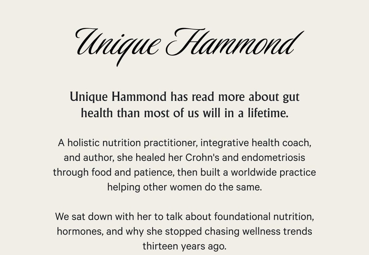 Unique Hammond has read more about gut health than most of us will in a lifetime.  A holistic nutrition practitioner, integrative health coach, and author, she healed her Crohn's and endometriosis through food and patience, then built a worldwide practice helping other women do the same.  We sat down with her to talk about foundational nutrition, hormones, and why she stopped chasing wellness trends thirteen years ago.