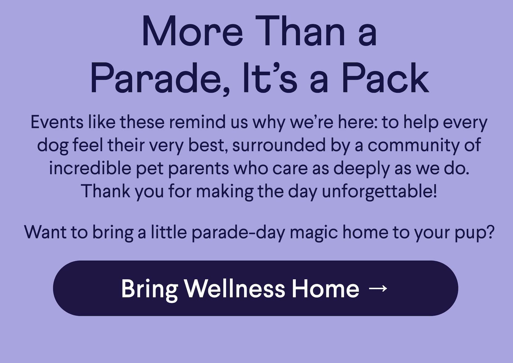 Text: More Than a Parade, It’s a Pack Events like these remind us why we’re here: to help every dog feel their very best, surrounded by a community of incredible pet parents who care as deeply as we do. Thank you for making the day unforgettable!  Want to bring a little parade-day magic home to your pup?  CTA: Bring Wellness Home →