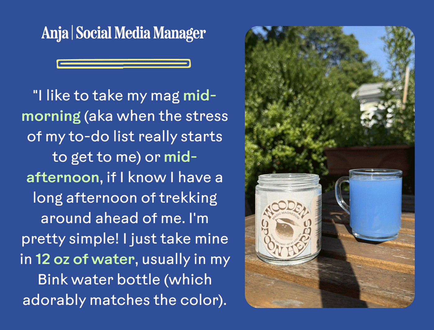 Anja | Social Media Manager "I like to take my mag mid-morning (aka when the stress of my to-do list really starts to get to me) or mid-afternoon, if I know I have a long afternoon of trekking around ahead of me. I'm pretty simple! I just take mine in 12 oz of water, usually in my Bink water bottle (which adorably matches the color).