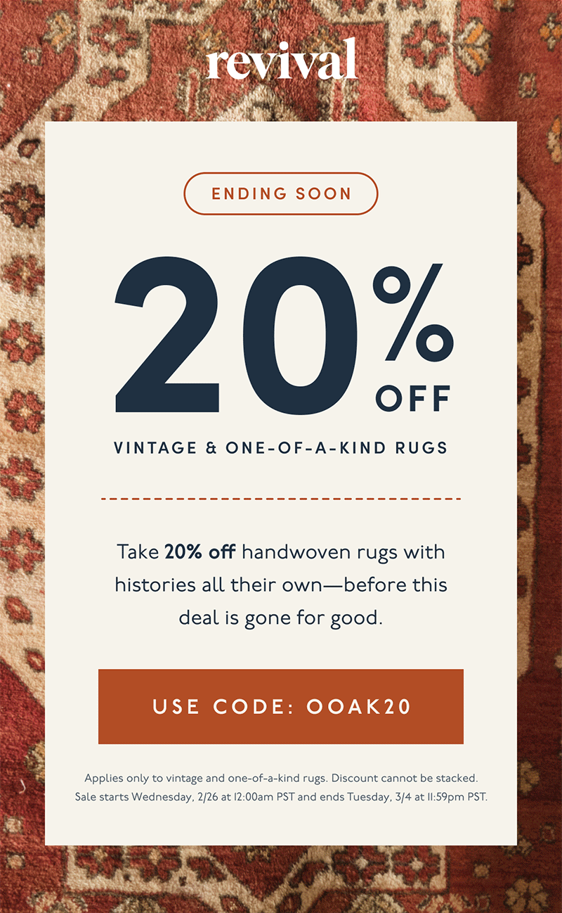 Revival | Ending Soon | 20% Off | Vintage & One-of-a-Kind Rugs | Take 20% off handwoven rugs with histories all their own—before this deal is gone for good. | [ Use code: OOAK20 ] | Applies only to vintage and one-of-a-kind rugs. Discount cannot be stacked. Sale starts Wednesday, 2/26 at 12:00am PST and ends Tuesday, 3/4 at 11:59pm PST.