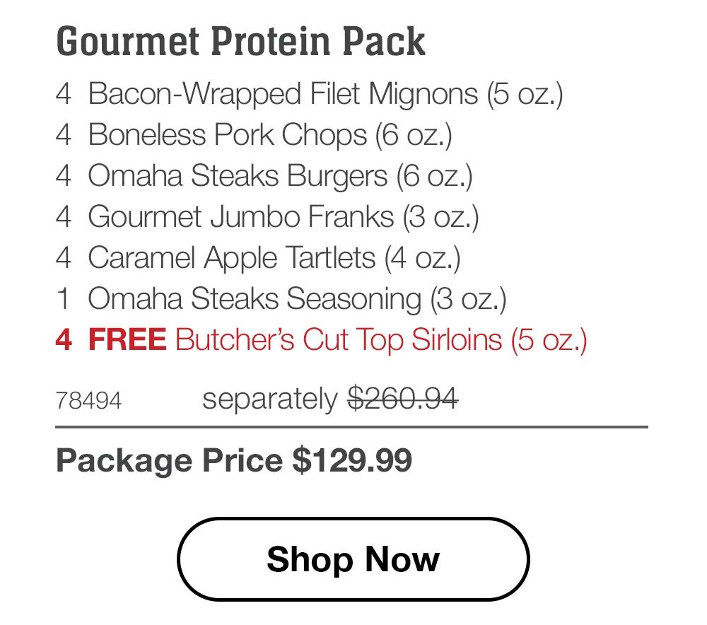 Gourmet Protein Pack - 4 Bacon-Wrapped Filet Mignons (5 oz.) - 4 Boneless Pork Chops (6 oz.) - 4 Omaha Steaks Burgers (6 oz.) - 4 Gourmet Jumbo Franks (3 oz.) - 4 Caramel Apple Tartlets (4 oz.) - 1 Omaha Steaks Seasoning (3 oz.) - 4 FREE Butcher's Cut Top Sirloins (5 oz.) - 78494 separately $260.94 | Package Price $129.99 || Shop Now