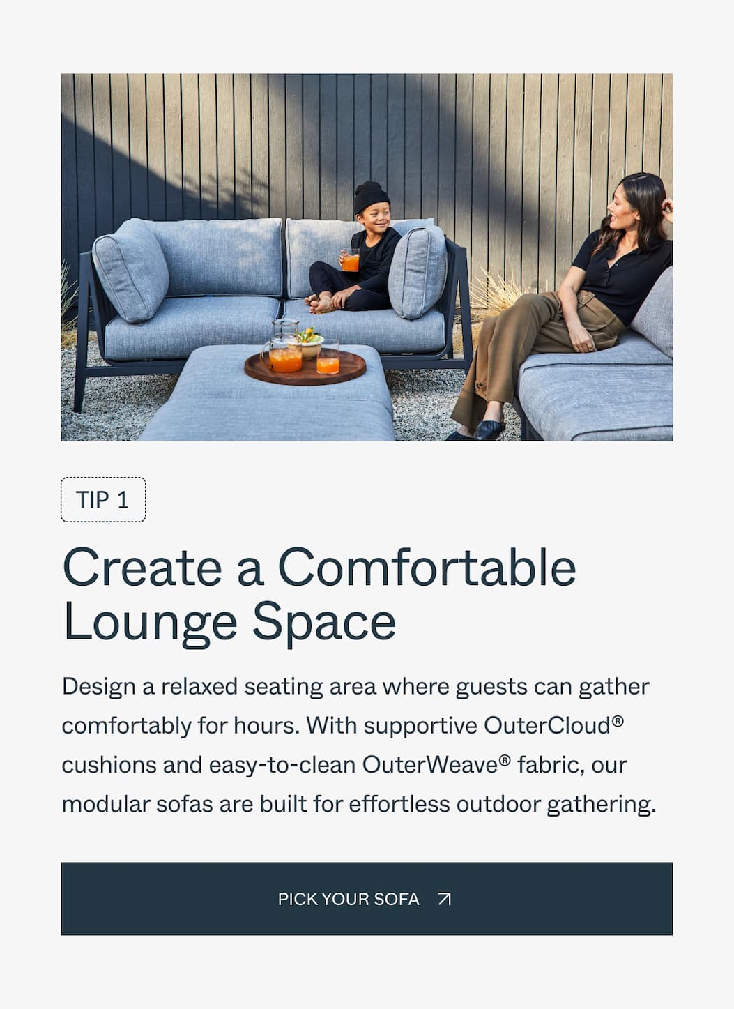 Tip 1 Create a Comfortable Lounge Space Design a relaxed seating area where guests can gather comfortably for hours. With supportive OuterCloud® cushions and easy-to-clean OuterWeave® fabric, our modular sofas are built for effortless outdoor entertaining. Pick your sofa 