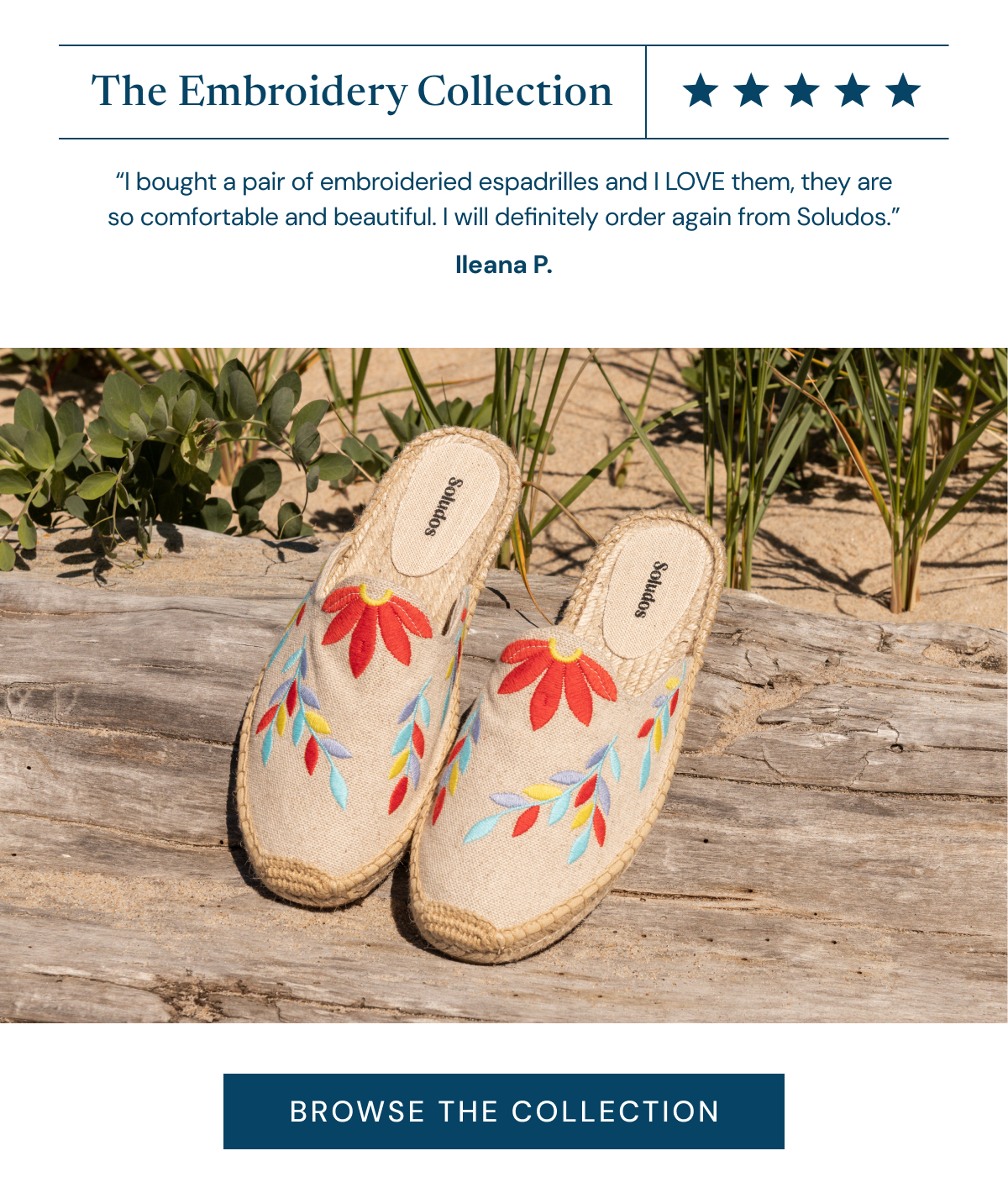 The Embroidery Collection ⭐⭐⭐⭐⭐ “I bought a pair of embroideried espadrilles&nbsp;and I LOVE them, they are so comfortable and beautiful. I will definitely order again from Soludos.” Ileana P. [BROWSE THE COLLECTION]