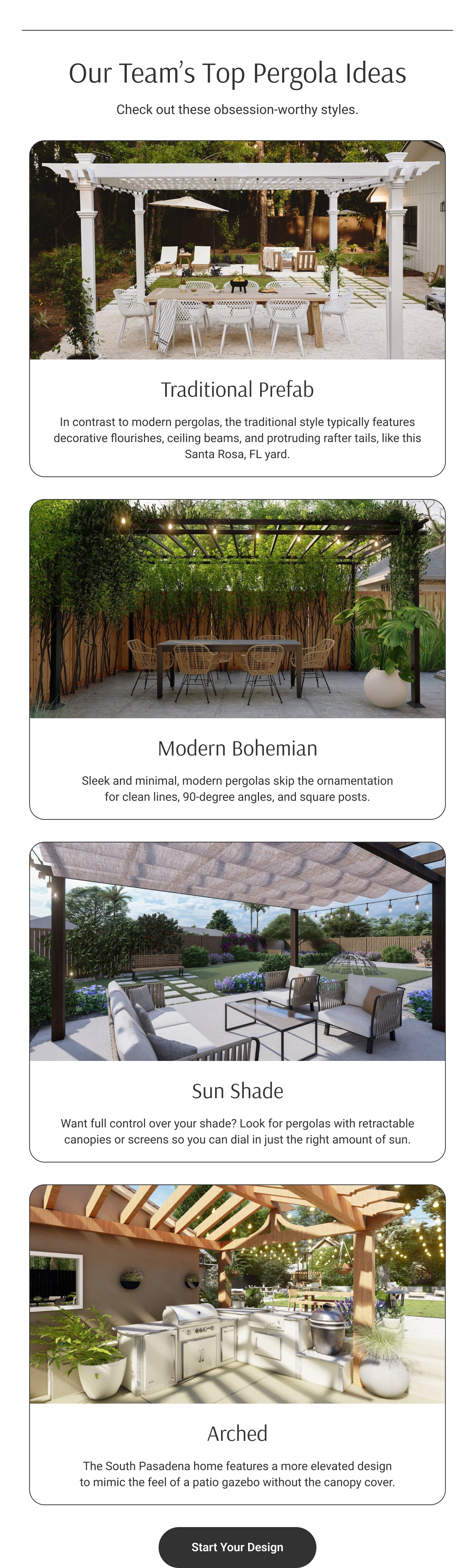 Our Team’s Top Pergola Ideas. Check out these obsession-worthy styles. Traditional Prefab. Modern Bohemian. Sun Shade. Arched. Browse More Styles