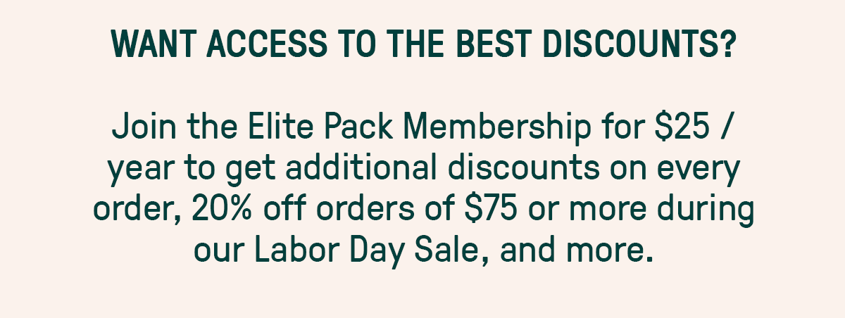 WANT ACCESS TO THE BEST DISCOUNTS? Join the Elite Pack Membership for $25 / year to get additional discounts on every order, 20% off orders of $75 or more during our Labor Day Sale, and more.