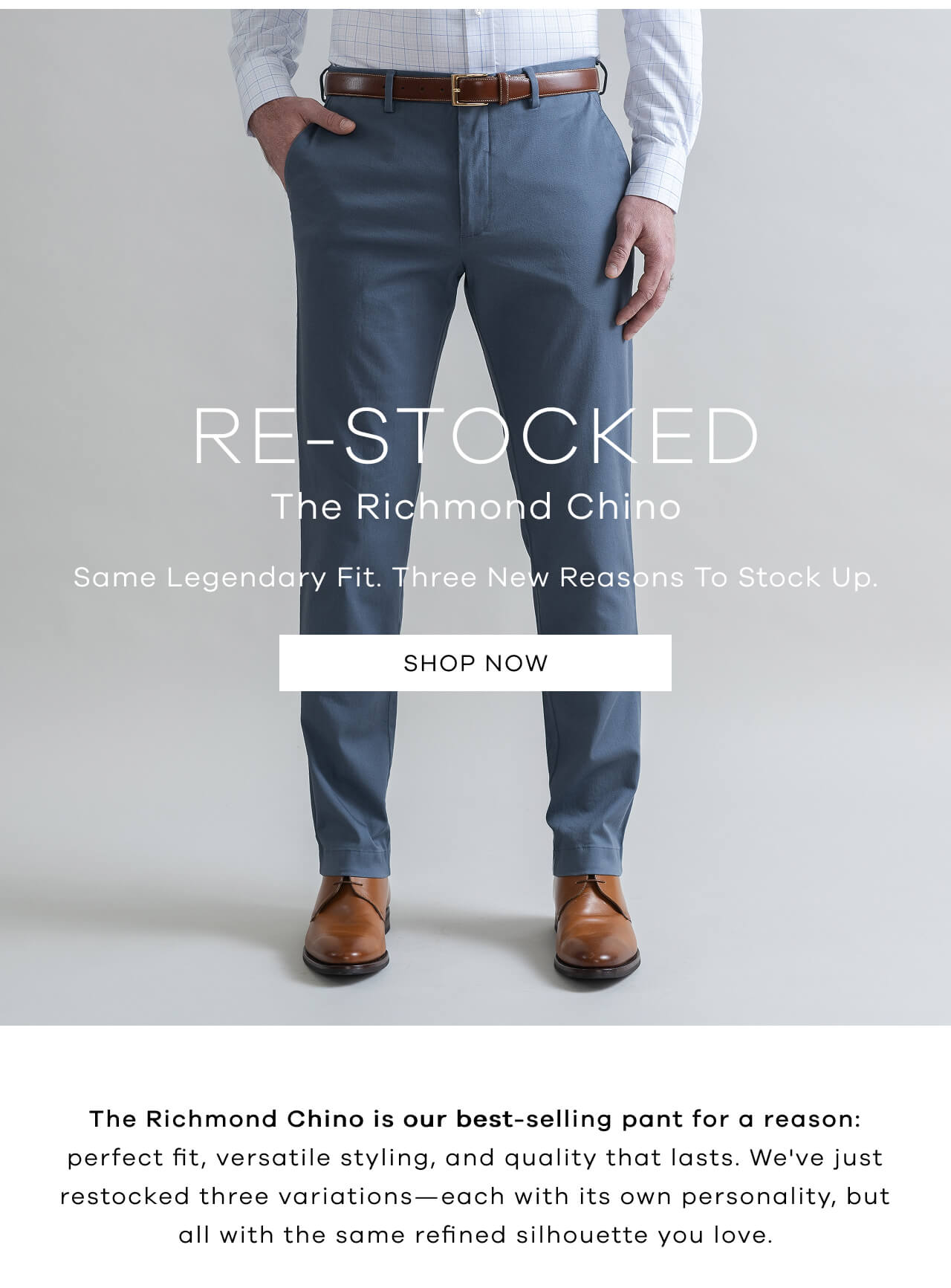 RE-STOCKED | The Richmond Chino | Same Legendary Fit. Three New Reasons To Stock Up | SHOP NOW! The Richmond Chino Is Our Best-Selling Pant For A Reason: Perfect Fit, Versatile Styling, And Quality That Lasts. We've Just Restocked Three Variations—Each With Its Own Personality, But All With The Same Refined Silhouette You Love.