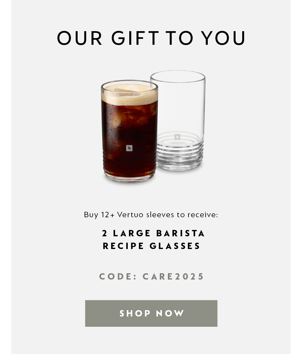 OUR GIFT TO YOU - Buy 12+ Vertuo sleeves to receive: 2 LARGE BARISTA RECIPE GLASSES. CODE: CARE2025 - SHOP NOW