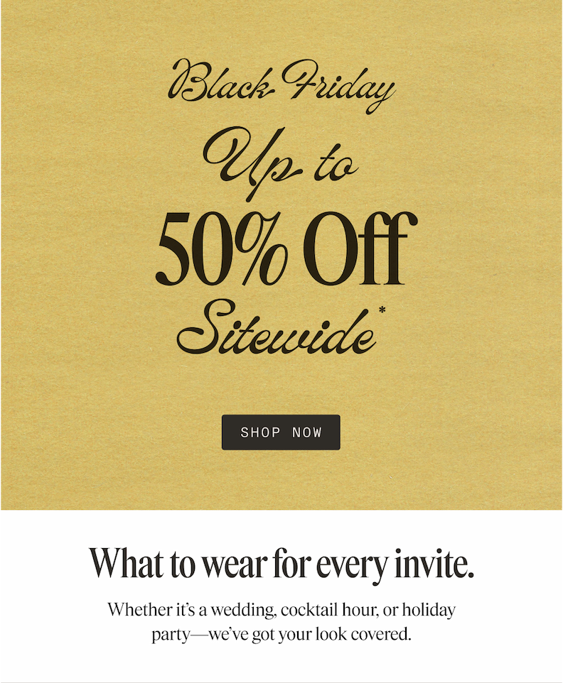Black Friday Up to 50% Off Sitewide SHOP NOW What to wear for every invite. Whether it's a wedding, cocktail hour, or holiday party-we've got your look covered.