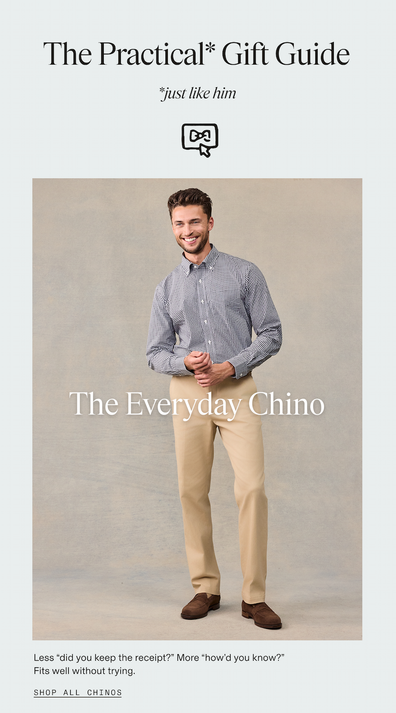 Man smiling and standing against a neutral backdrop, wearing a navy gingham check button-down shirt, khaki chinos, and dark brown suede loafers, with a bow tie icon above. The Practical* Gift Guide. *just like him. The Everyday Chino. Less "did you keep the receipt?" More "how'd you know?" Fits well without trying. SHOP ALL CHINOS