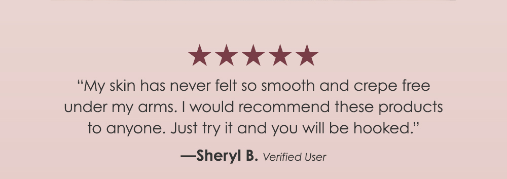 "My skin has never felt so smooth and crepe free under my arms. I would recommend these products to anyone. Just try it and you will be hooked." - Sheryl B. 