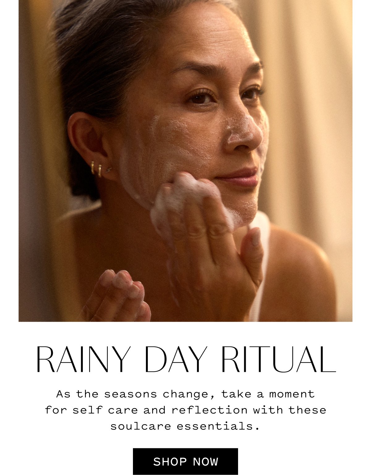 RAINY DAY RITUAL As the seasons change, take a moment for self care and reflection with these soulcare essentials. SHOP NOW