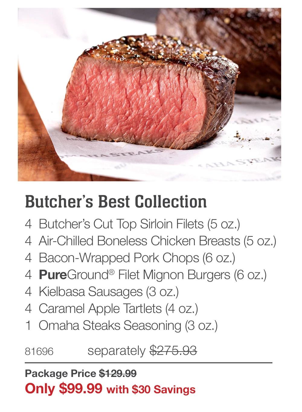 Butcher's Best Collection
4 Butcher's Cut Top Sirloin Filets (5 oz.)
4 Air-Chilled Boneless Chicken Breasts (5 oz.)
4 Bacon-Wrapped Pork Chops (6 oz.)
4 PureGround® Filet Mignon Burgers (6 oz.)
4 Kielbasa Sausages (3 oz.)
4 Caramel Apple Tartlets (4 oz.)
1 Omaha Steaks Seasoning (3 oz.)
81696
separately $275.93
Package Price $129.99
Only $99.99 with $30 Savings
