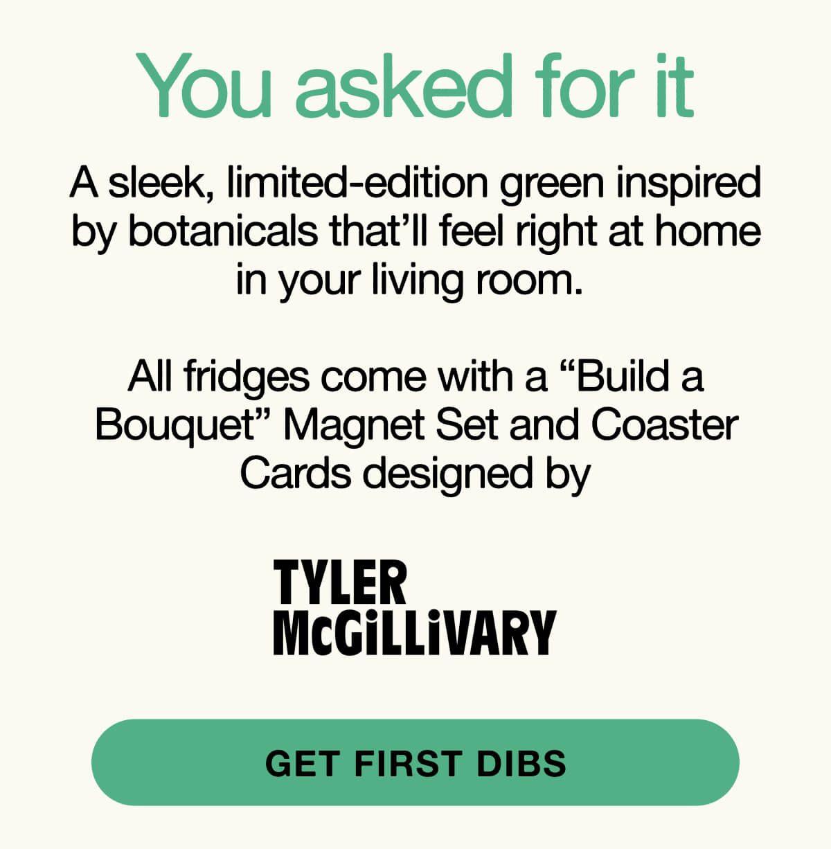 A sleek, limited-edition green inspired by botanicals that’ll feel right at home in your living room.   All fridges come with a “Build a Bouquet” Magnet Set and Coaster Cards designed by