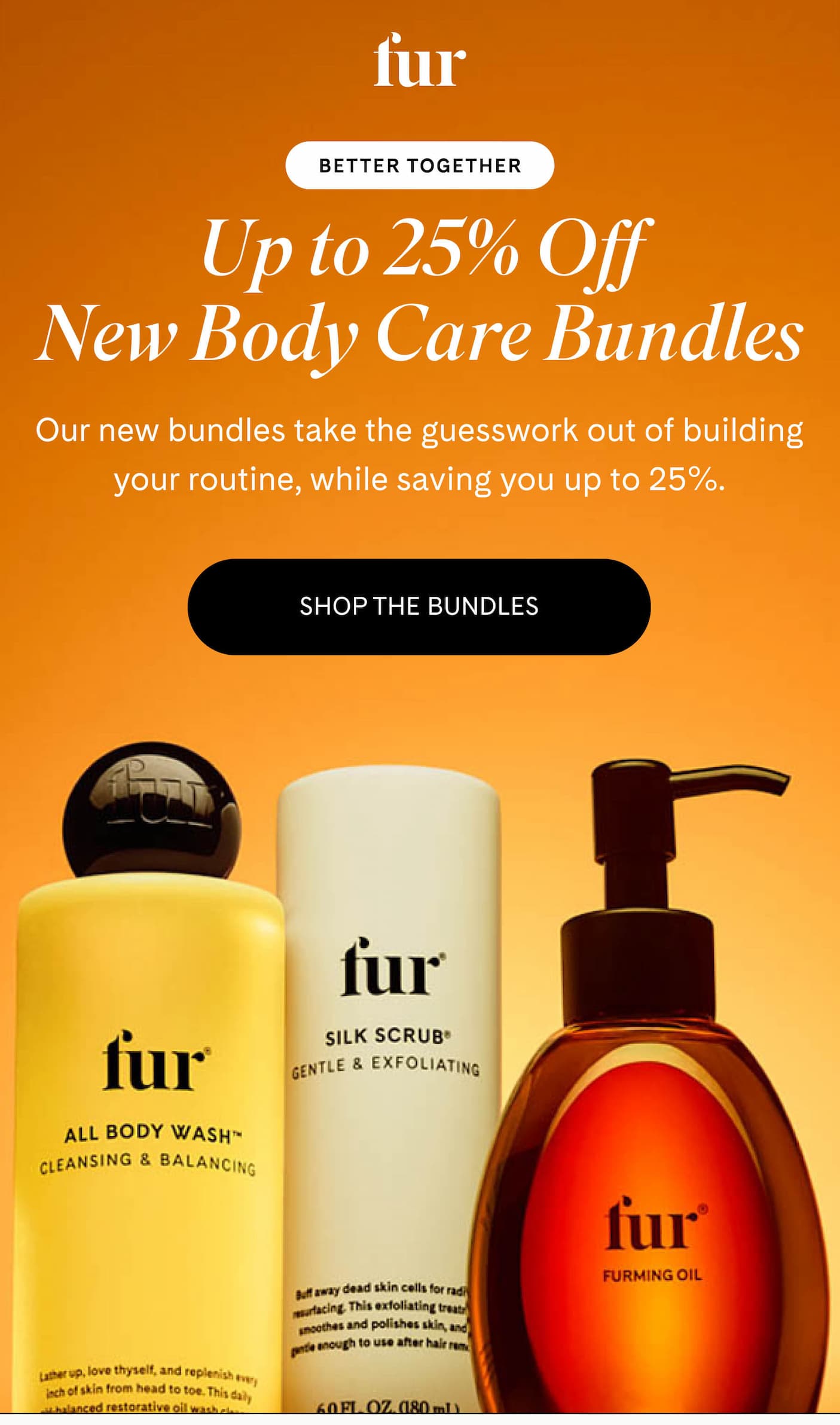 fur BETTER TOGETHER Up to 25% Off New Body Care Bundles Our new bundles take the guesswork out of building your routine, while saving you up to 25%. SHOP THE BUNDLES