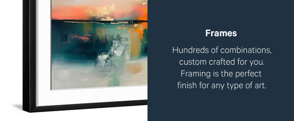 Frames: Hundreds of combinations, custom crafted for you. Framing is the perfect finish for any type of art.