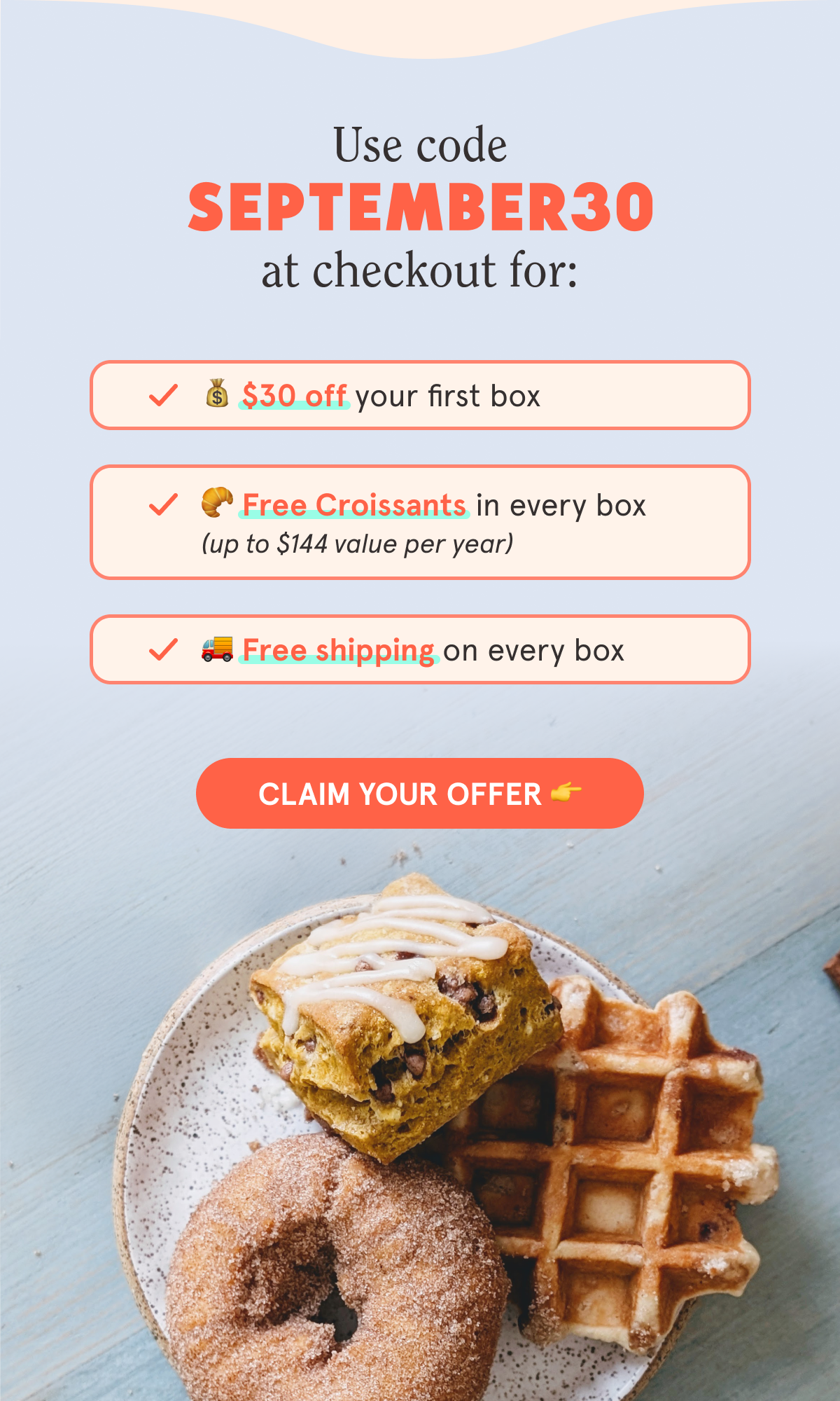 Use code SEPTEMBER30 at checkout for: 💰 $30 off your first box 🥐 Free Croissants in every box (up to $144 value per year) 🚚 Free shipping on every box  CTA: CLAIM YOUR OFFER 👉