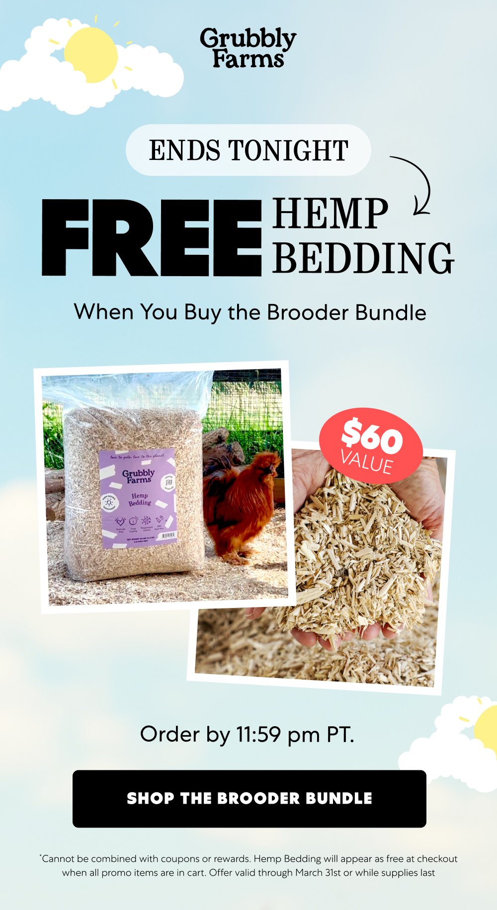 ENDS TONIGHT FREE Hemp Bedding When You Buy the Brooder Bundle Order by 11:59 pm PT. Shop the Brooder Bundle *Cannot be combined with coupons or rewards. Hemp Bedding will appear as free at checkout when all promo items are in cart. Offer valid through March 31st or while supplies last
