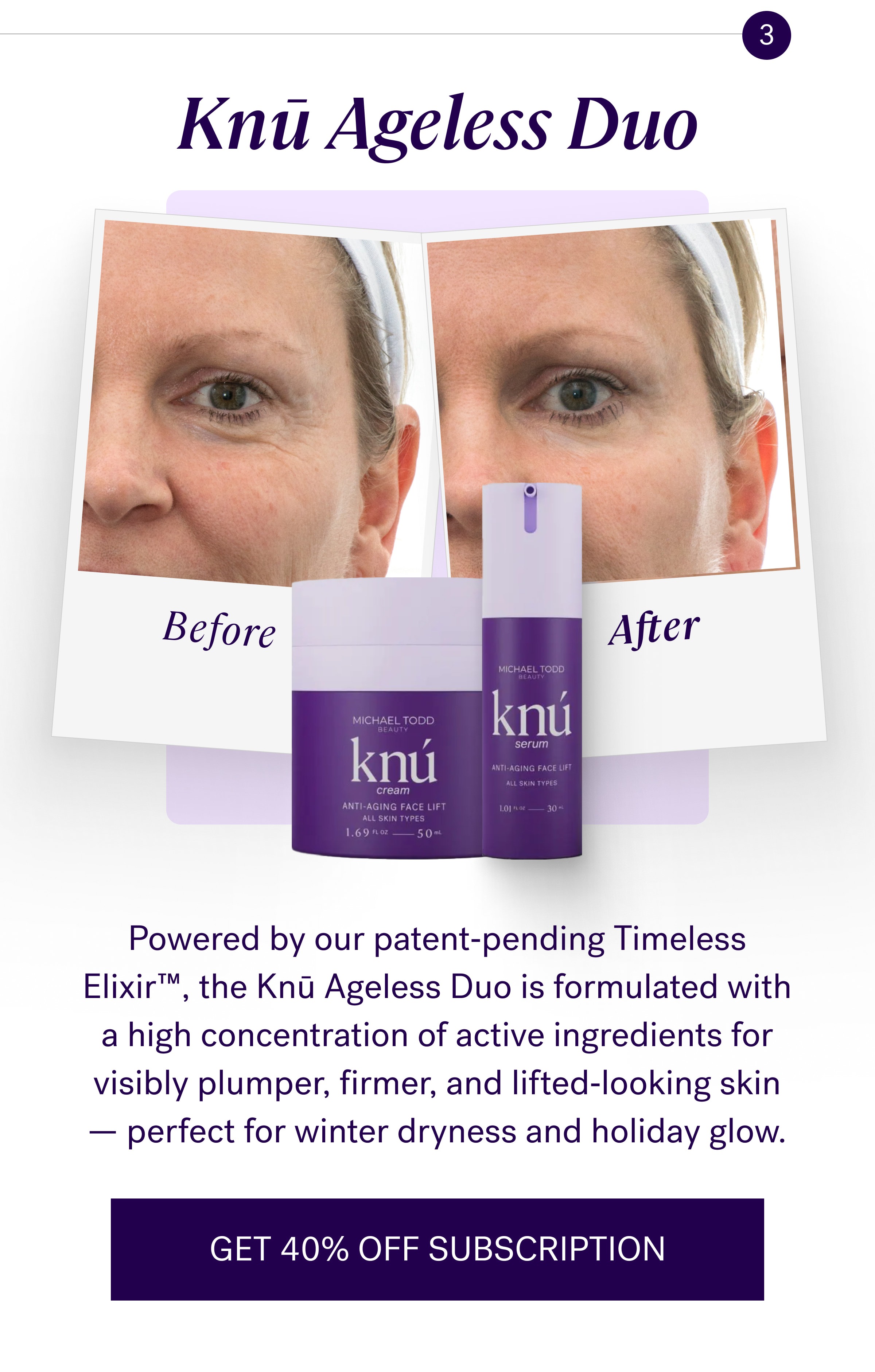 Knū Ageless Duo Powered by our patent‑pending Timeless Elixir™, the Knū Ageless Duo is formulated with a high concentration of active ingredients for visibly plumper, firmer, and lifted‑looking skin — perfect for winter dryness and holiday glow. GET 40% OFF SUBSCRIPTION