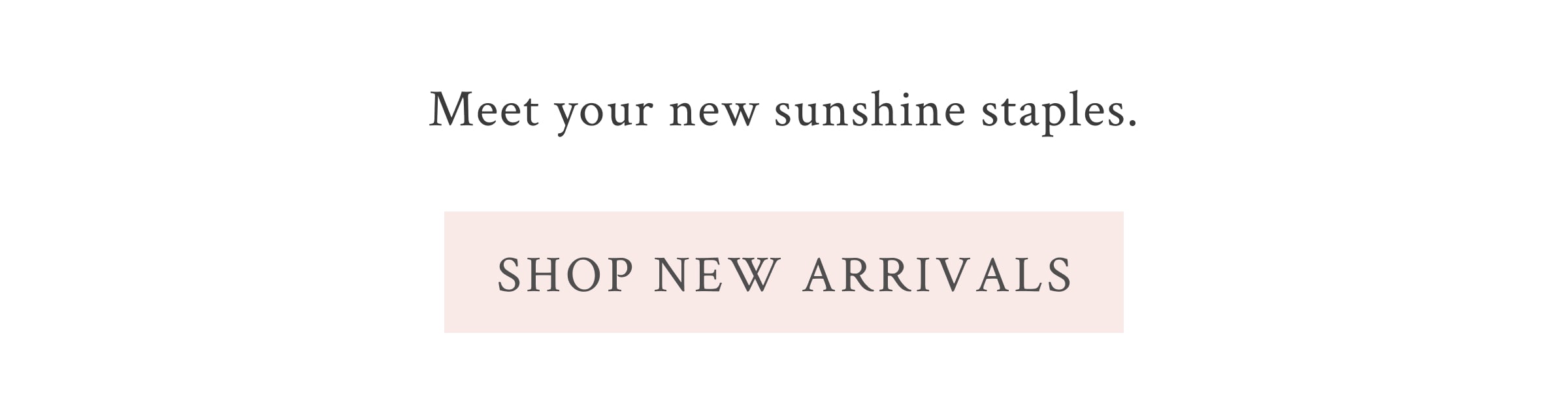 Meet your new sunshine staples.  <SHOP NEW ARRIVALS>