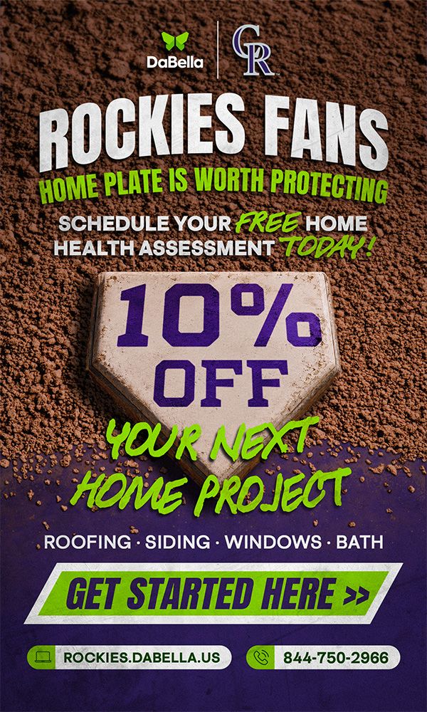 DaBella x Colorado Rockies ROCKIES FANS: HOME PLATE IS WORTH PROTECTING. SCHEDULE YOUR FREE HOME HEALTH ASSESSMENT TODAY! 10% OFF YOUR NEXT HOME PROJECT - ROOFING, SIDING, WINDOWS, BATH. GET STARTED HERE>> ROCKIES.DABELLA.US 844-750-2966 