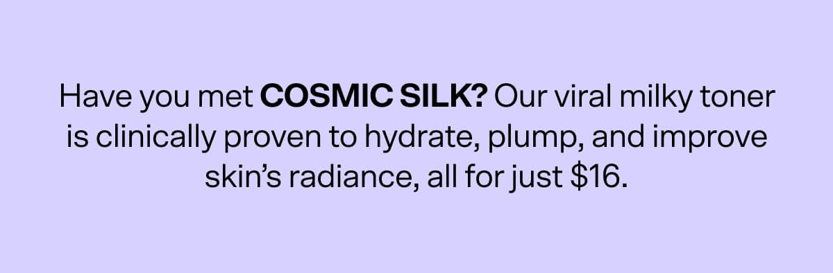 Have you met COSMIC SILK? Our viral milky toner is clinically proven to hydrate, plump, and improve skin’s radiance, all for just $16.
