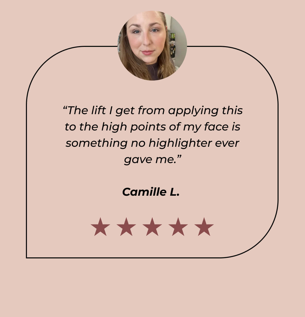“The lift I get from applying this to the high points of my face is something no highlighter ever gave me.” - Camille L. 