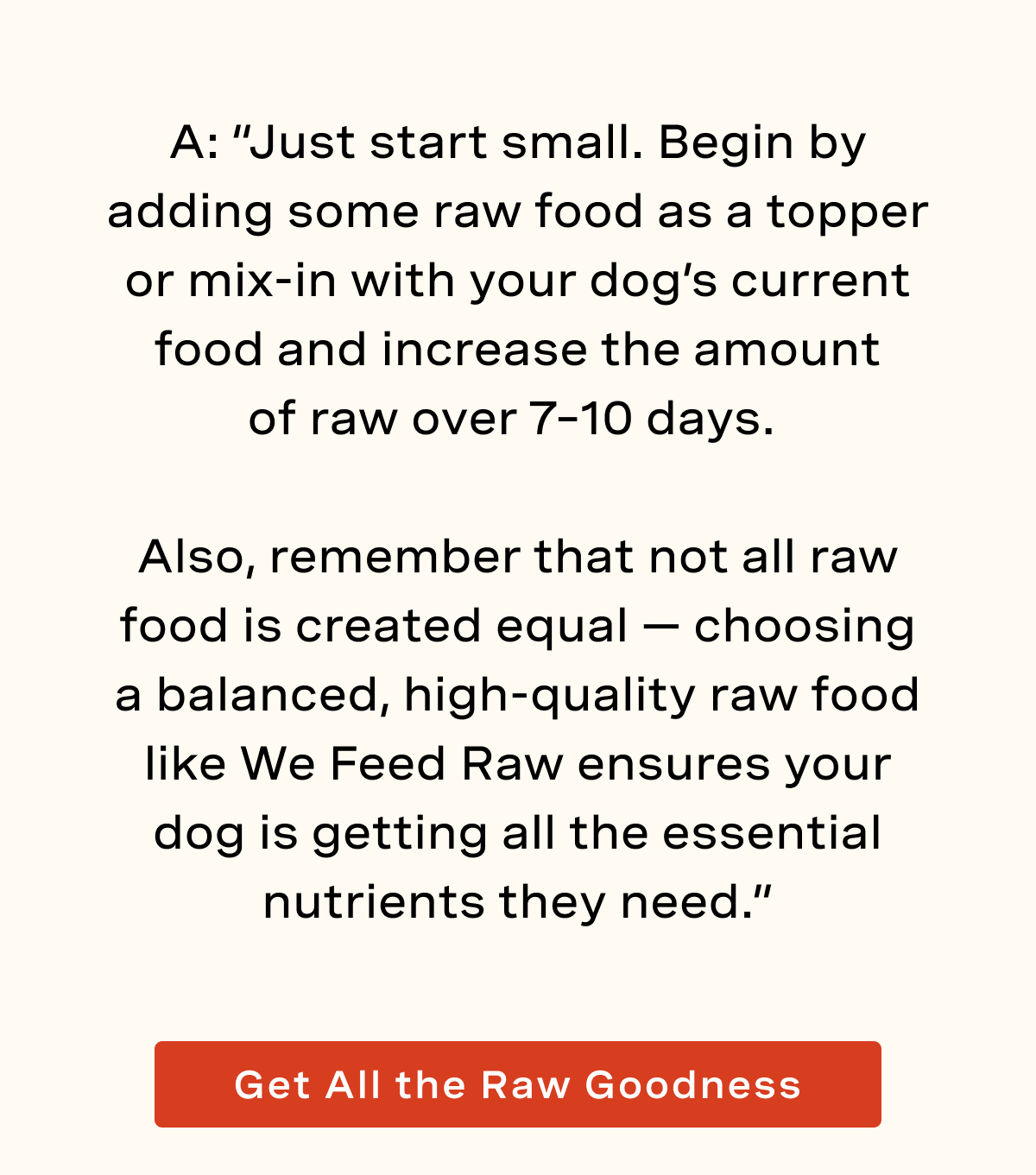 A: “Just start small. Begin by adding some raw food as a topper or mix-in with your dog’s current food and increase the amount of raw hover 7–10 days.   Also, remember that not all raw food is created equal — choosing a balanced, high-quality raw food like We Feed Raw ensures your dog is getting all the essential nutrients they need.”