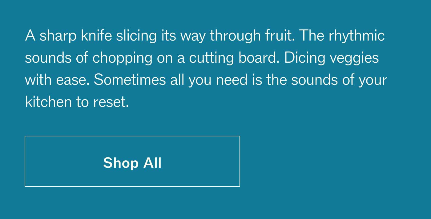 A sharp knife slicing its way through fruit. The rhythmic sounds of chopping on a cutting board. Dicing veggies with ease. Sometimes all you need is the sounds of your kitchen to reset. SHOP ALL