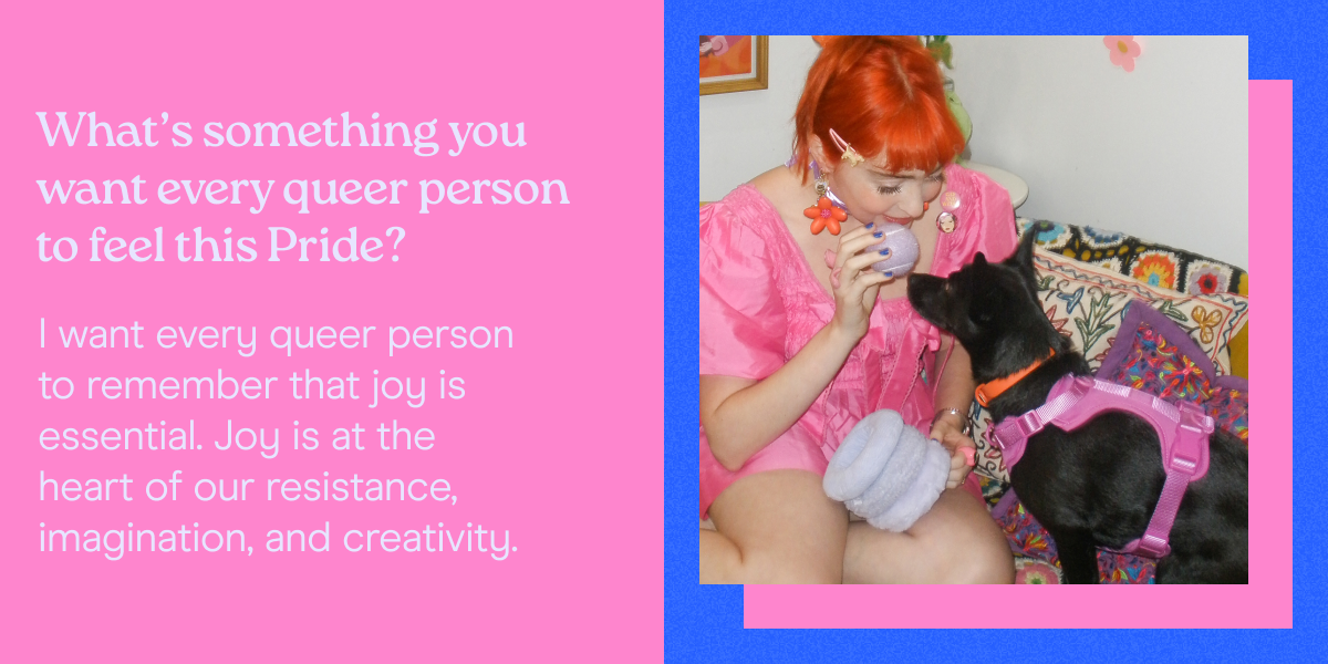 What’s something you want every queer person to feel this Pride? I want every queer person to remember that joy is essential. Joy is at the heart of our resistance, imagination, and creativity. 