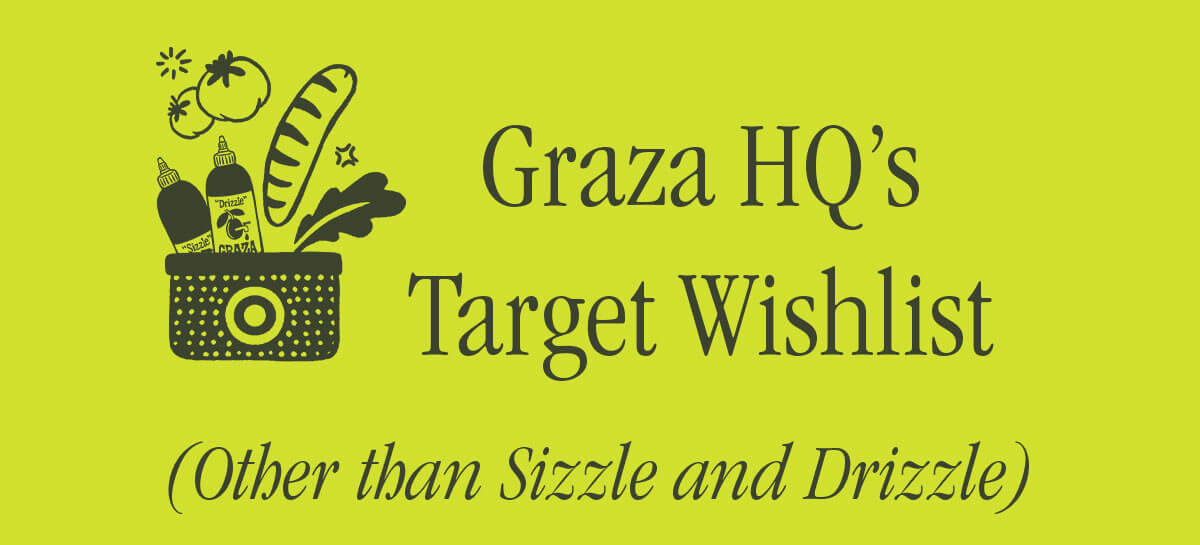 GRAZA HQ'S TARGET WISHLIST (OTHER THAN SIZZLE AND DRIZZLE)