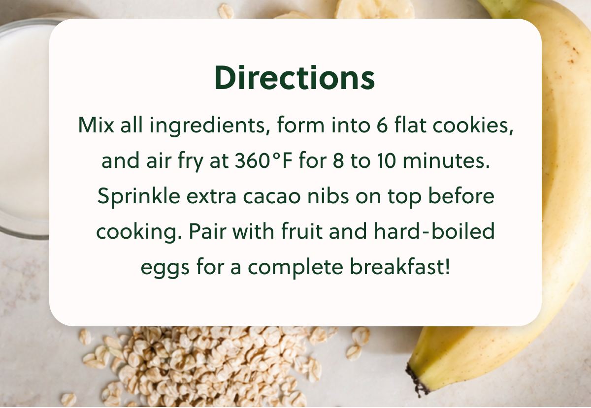 Directions Mix all ingredients, form into 6 flat cookies, and air fry at 360°F for 8 to 10 minutes. Sprinkle extra cacao nibs on top before cooking. Pair with fruit and hard-boiled eggs for a complete breakfast!