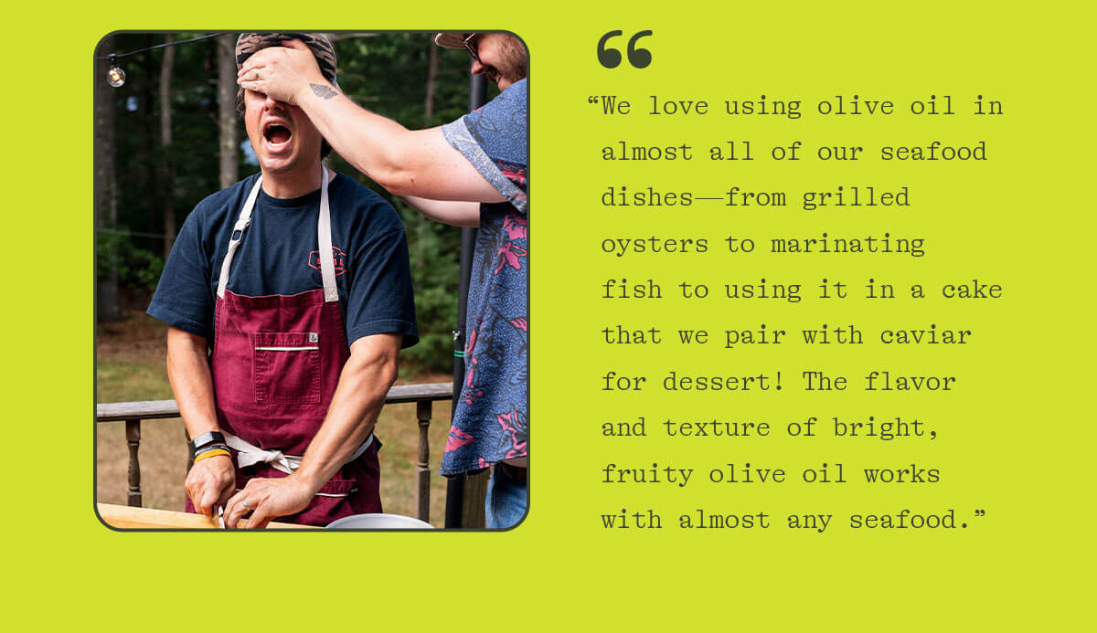 "We love using olive oil in almost all of our seafood dishes—from grilled oysters to marinating fish to using it in a cake that we pair with caviar for dessert! The flavor and texture of bright, fruity olive oil works with almost any seafood."
