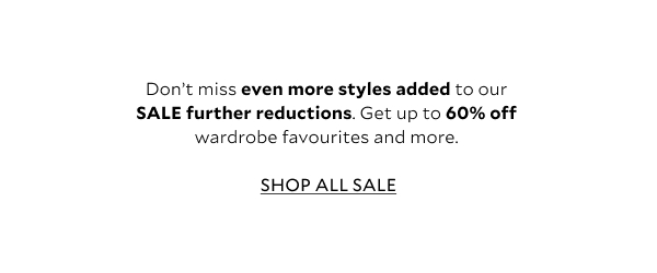 Don’t miss even more styles added to our SALE further reductions. Get up to 60% off wardrobe favourites and more.  SHOP ALL SALE 