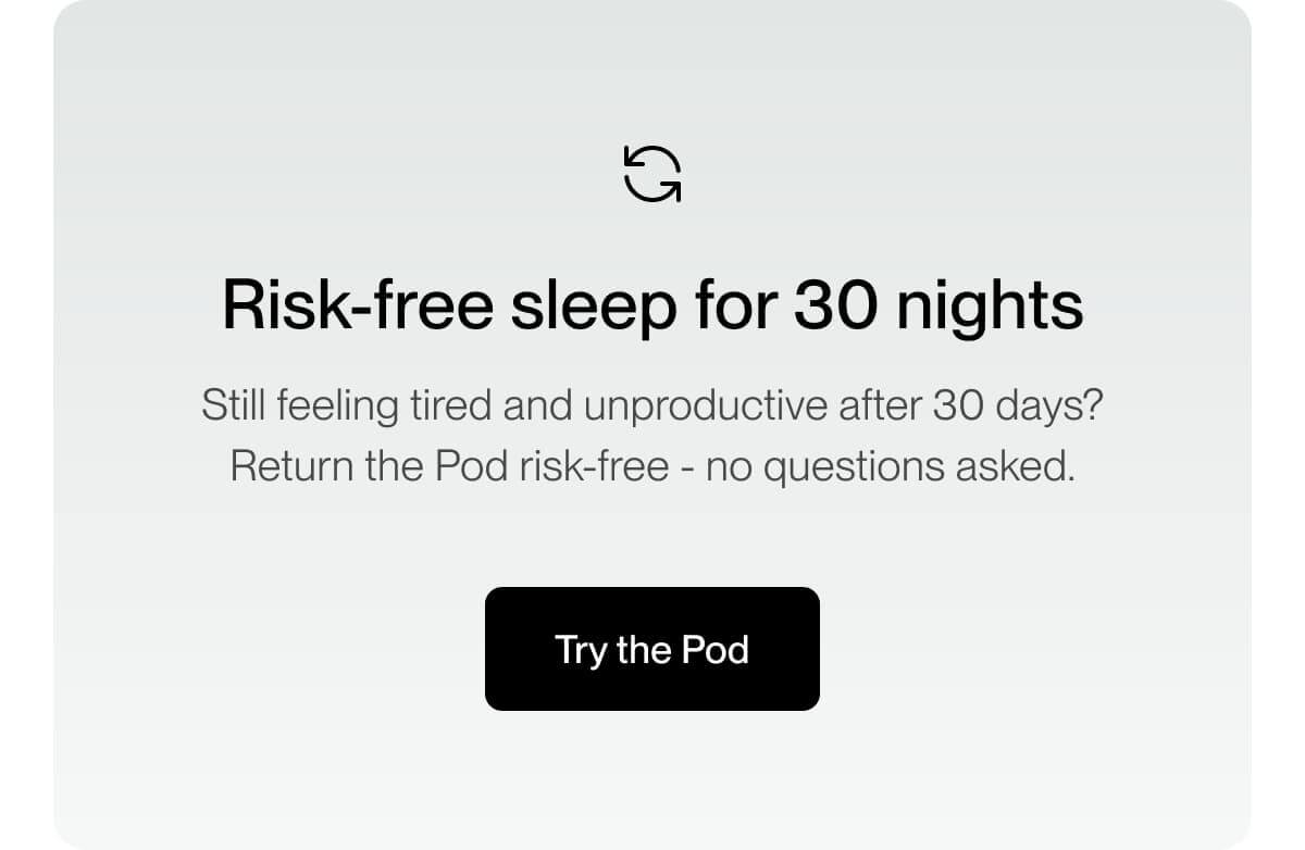 Risk-free sleep for 30 nights Still feeling tired and unproductive after 30 days? Return the Pod risk-free - no questions asked.