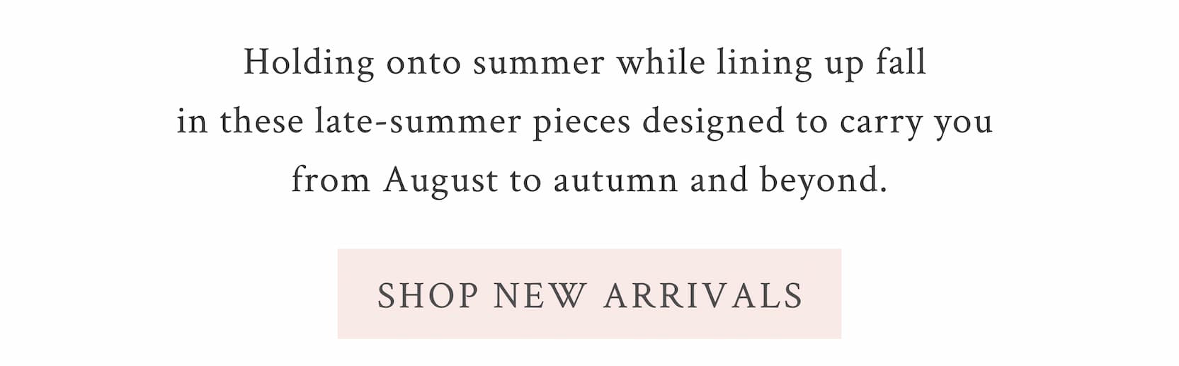 Holding onto summer while lining up fall in these late-summer pieces designed to carry you from August to autumn and beyond. <SHOP NEW ARRIVALS>
