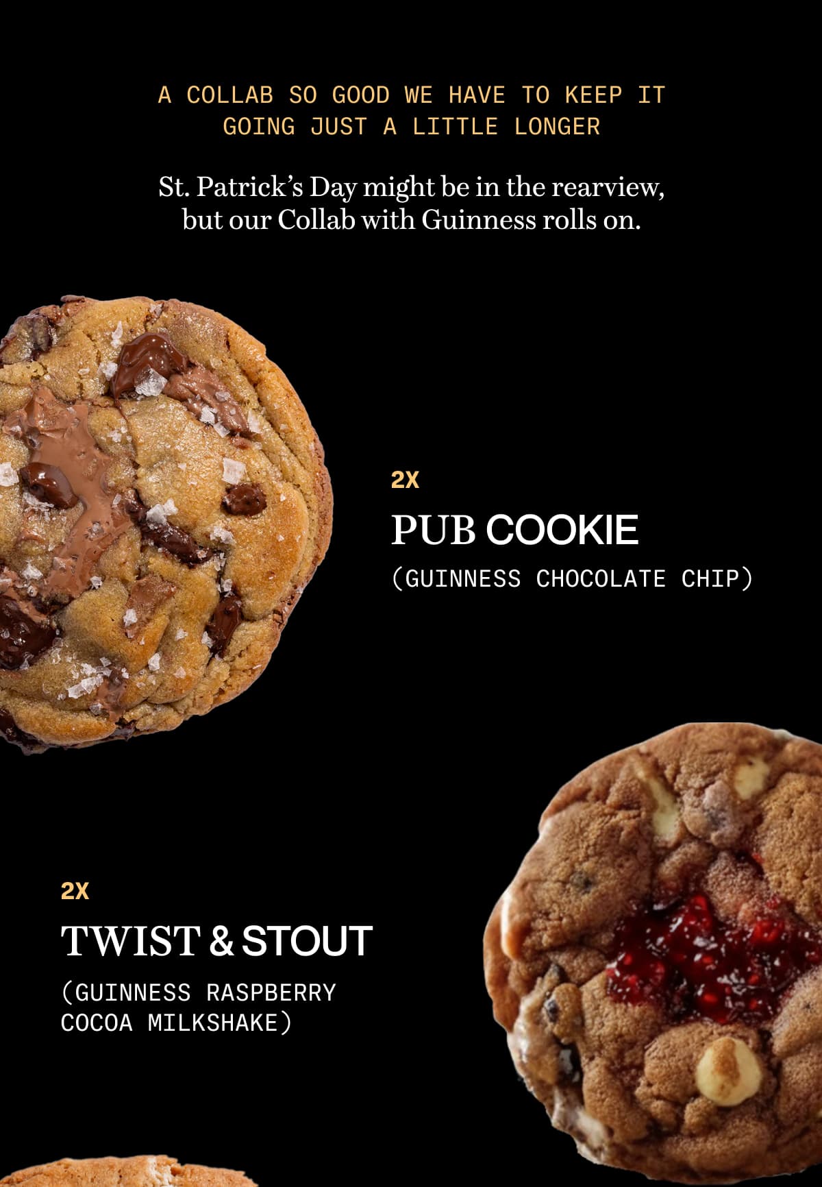 A collab so good we have to keep it going just a little longer | St. Patrick’s Day might be in the rearview, but our Collab with Guinness rolls on. | 2x pub cookie (Guinness Chocolate Chip) | 2x Twist & Stout (Guinness Raspberry Cocoa Milkshake)