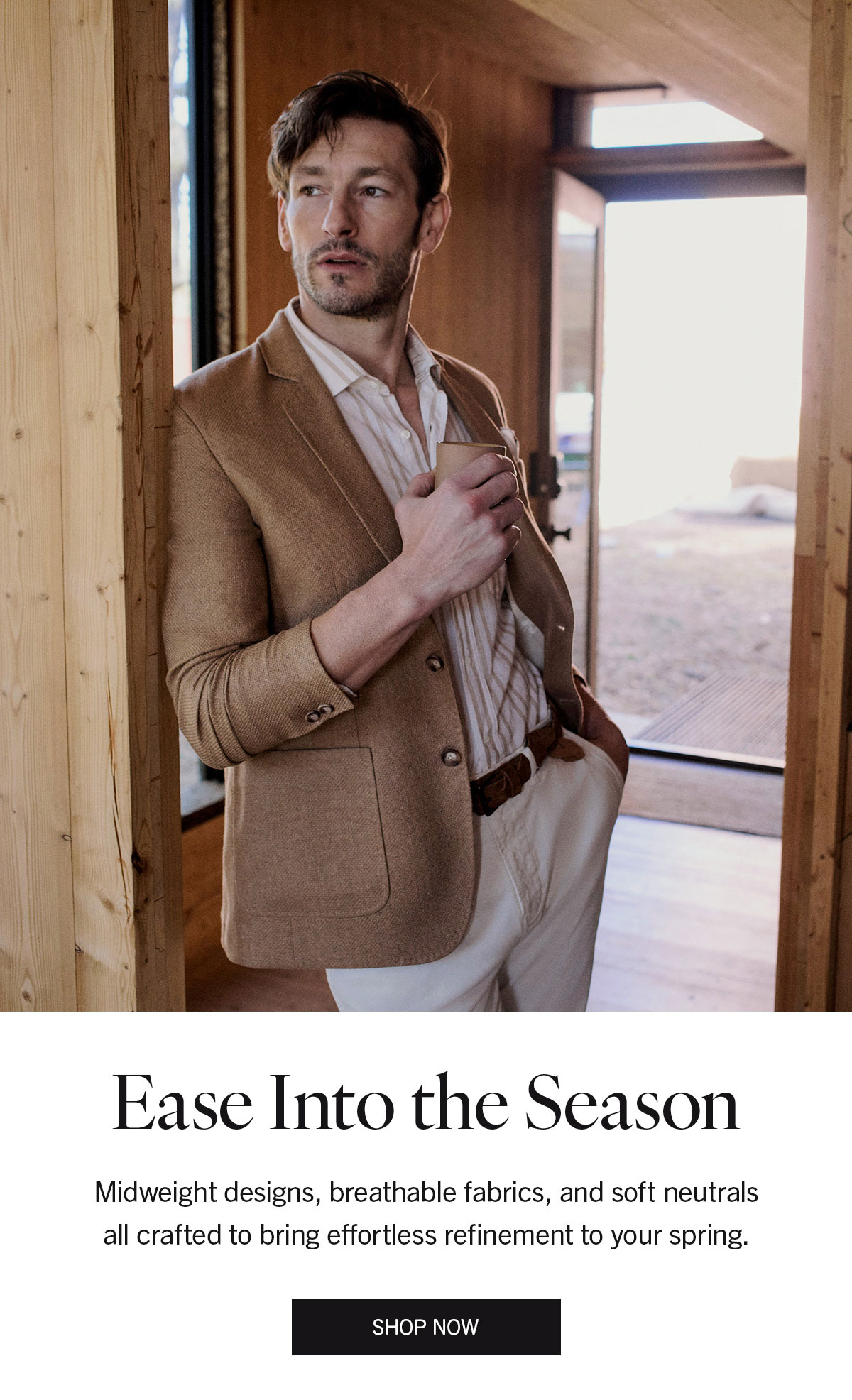 Ease Into the Season | Midweight designs, breathable fabrics, and soft neutrals all crafted to bring effortless refinement to your spring | SHOP NOW