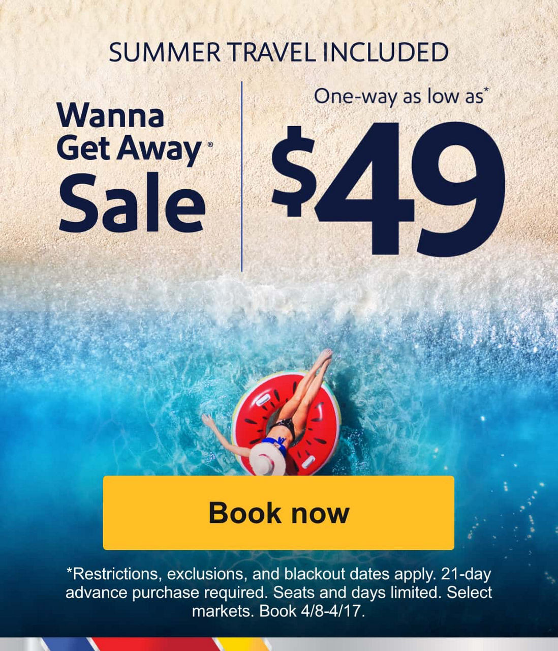 SUMMER TRAVEL INCLUDED Wanna Get Away® Sale One-way as low as* $49 [Book now] Restrictions, exclusions, and blackout dates apply. 21-day advance purchase required. Seats and days limited. Select markets. Book 4/8-4/17.