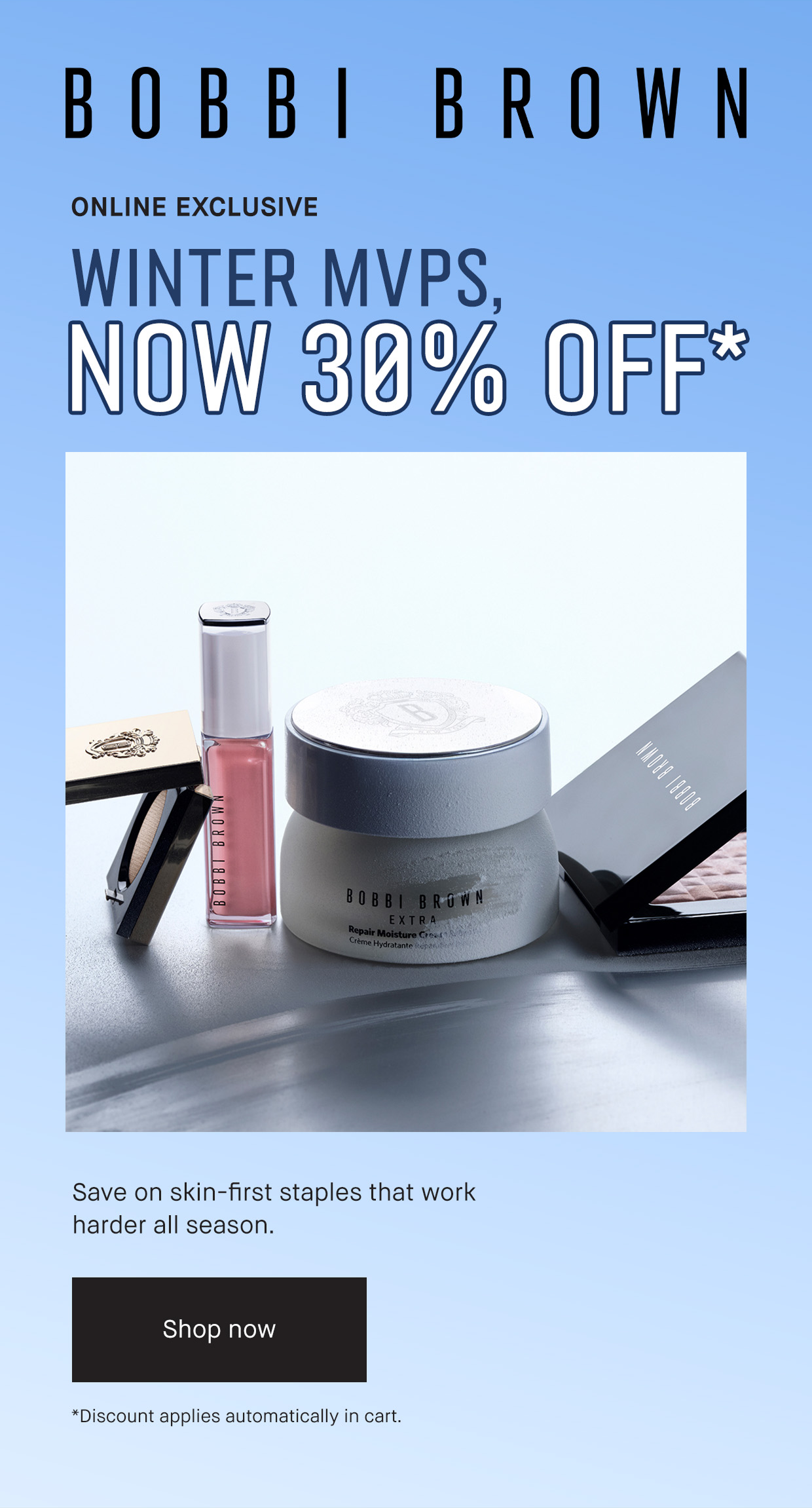 BOBBI BROWN | ONLINE EXCLUSIVE WINTER MVPS, NOW 30% OFF* Save on skin-first staples that work harder all season. Shop now | *Discount applies automatically in cart.